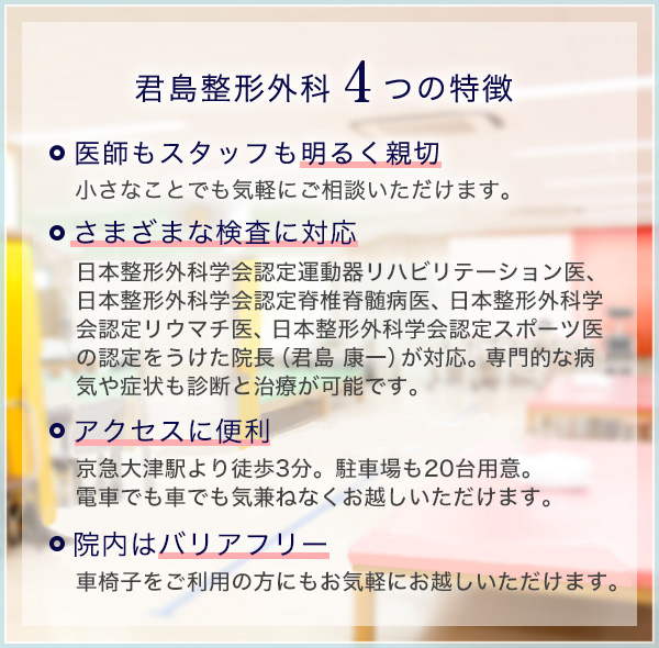 君島整形外科　4つの特徴。 医師もスタッフも明るく親切　小さなことでも気軽にご相談いただけます。 さまざまな検査に対応　日本整形外科学会認定運動器リハビリテーション医、日本整形外科学会認定脊椎脊髄病医、日本整形外科学会認定リウマチ医、日本整形外科学会認定スポーツ医の認定をうけた院長（君島 康一）が対応。専門的な病気や症状も診断と治療が可能です。 アクセスに便利　京急大津駅より徒歩3分。駐車場も20台用意。電車でも車でも気兼ねなくお越しいただけます。 院内はバリアフリー　車椅子をご利用の方にもお気軽にお越しいただけます。