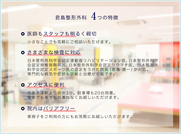 君島整形外科　4つの特徴。 医師もスタッフも明るく親切　小さなことでも気軽にご相談いただけます。 さまざまな検査に対応　日本整形外科学会認定運動器リハビリテーション医、日本整形外科学会認定脊椎脊髄病医、日本整形外科学会認定リウマチ医、日本整形外科学会認定スポーツ医の認定をうけた院長（君島 康一）が対応。専門的な病気や症状も診断と治療が可能です。 アクセスに便利　京急大津駅より徒歩3分。駐車場も20台用意。電車でも車でも気兼ねなくお越しいただけます。 院内はバリアフリー　車椅子をご利用の方にもお気軽にお越しいただけます。